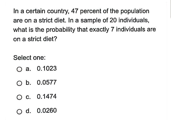In a certain country, 47 percent of the population
are on a strict diet. In a sample of 20 individuals,
what is the probability that exactly 7 individuals are
on a strict diet?
Select one:
O a. 0.1023
O b. 0.0577
O c. 0.1474
O d. 0.0260
