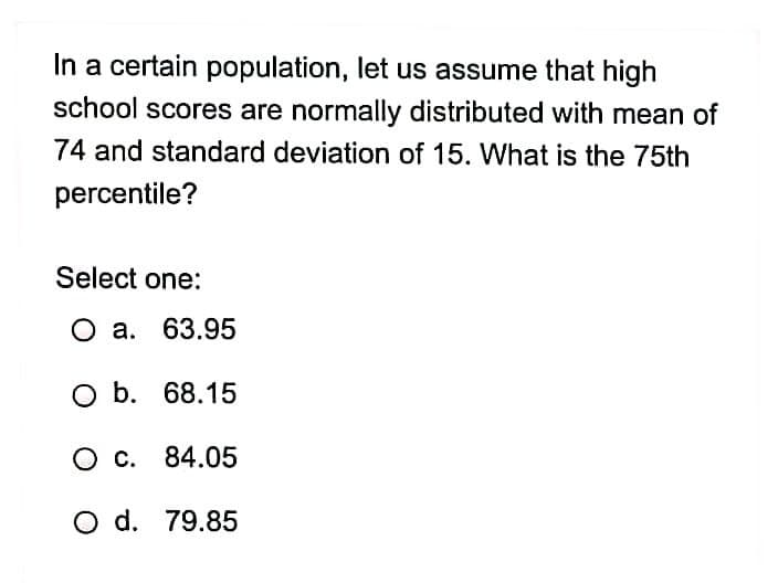 In a certain population, let us assume that high
school scores are normally distributed with mean of
74 and standard deviation of 15. What is the 75th
percentile?
Select one:
О а. 63.95
O b. 68.15
О с. 84.05
O d. 79.85
