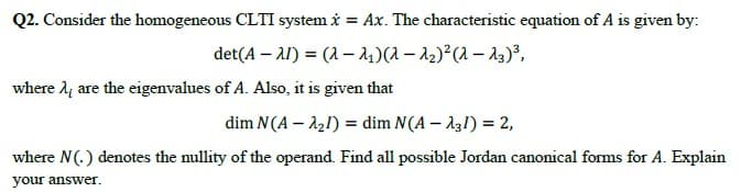 Q2. Consider the homogeneous CLTI system i = Ax. The characteristic equation of A is given by:
det(A – A1) = (1 – 14)(1 – 2)²(1 – A3)³,
where l4 are the eigenvalues of A. Also, it is given that
dim N(A – 121) = dim N(A – A31) = 2,
where N(.) denotes the nullity of the operand. Find all possible Jordan canonical forms for A. Explain
your answer.
