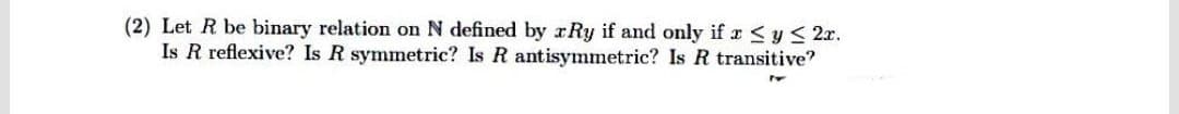 (2) Let R be binary relation on N defined by rRy if and only if r <y < 2x.
Is R reflexive? Is R symmetric? Is R antisymmetric? Is R transitive?
