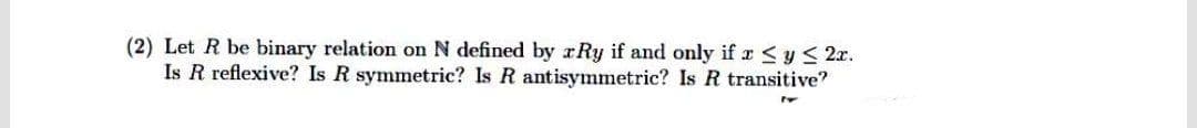 (2) Let R be binary relation on N defined by rRy if and only if x <y < 2x.
Is R reflexive? Is R symmetric? Is R antisymmetric? Is R transitive?
