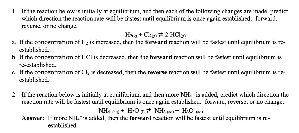 1. If the reaction below is initially at equilibrium, and then each of the following changes are made, predict
which direction the reaction rate will be fastest until equilibrium is once again established: forward,
reverse, or no change.
H2(g) + Cl2(g) + 2 HCl(g)
a. If the concentration of H₂ is increased, then the forward reaction will be fastest until equilibrium is re-
established.
b. If the concentration of HCl is decreased, then the forward reaction will be fastest until equilibrium is
re-established.
c. If the concentration of Cl₂ is decreased, then the reverse reaction will be fastest until equilibrium is re-
established.
2. If the reaction below is initially at equilibrium, and then more NH4* is added, predict which direction the
reaction rate will be fastest until equilibrium is once again established: forward, reverse, or no change.
NH4+ (aq) + H₂O (1) ≥ NH3 (aq) + H3O+ (aq)
Answer: If more NH4+ is added, then the forward reaction will be fastest until equilibrium is re-
established.