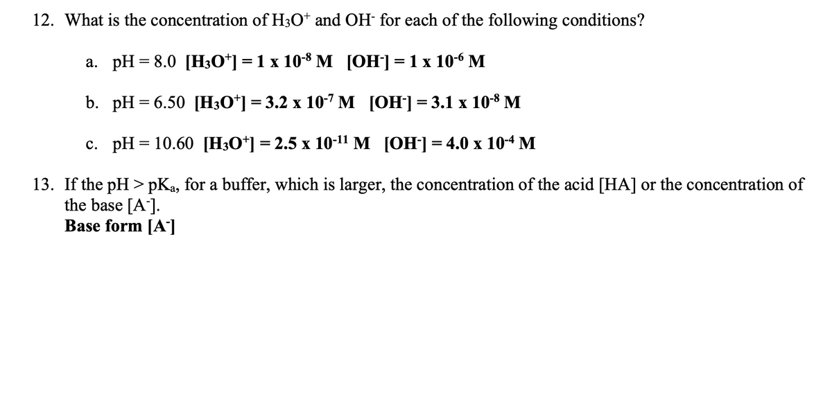 12. What is the concentration of H3O+ and OH- for each of the following conditions?
a. pH 8.0 [H3O+] = 1 x 10-8 M
[OH-] = 1 x 10-6 M
b.
=
c.
pH = 6.50 [H3O+] = 3.2 x 10-7 M
[OH-] = 3.1 x 10-8 M
[OH-] = 4.0 x 10-4 M
13. If the pH>pKa, for a buffer, which is larger, the concentration of the acid [HA] or the concentration of
the base [A].
Base form [A]
pH = 10.60 [H3O+] = 2.5 x 10-¹¹ M