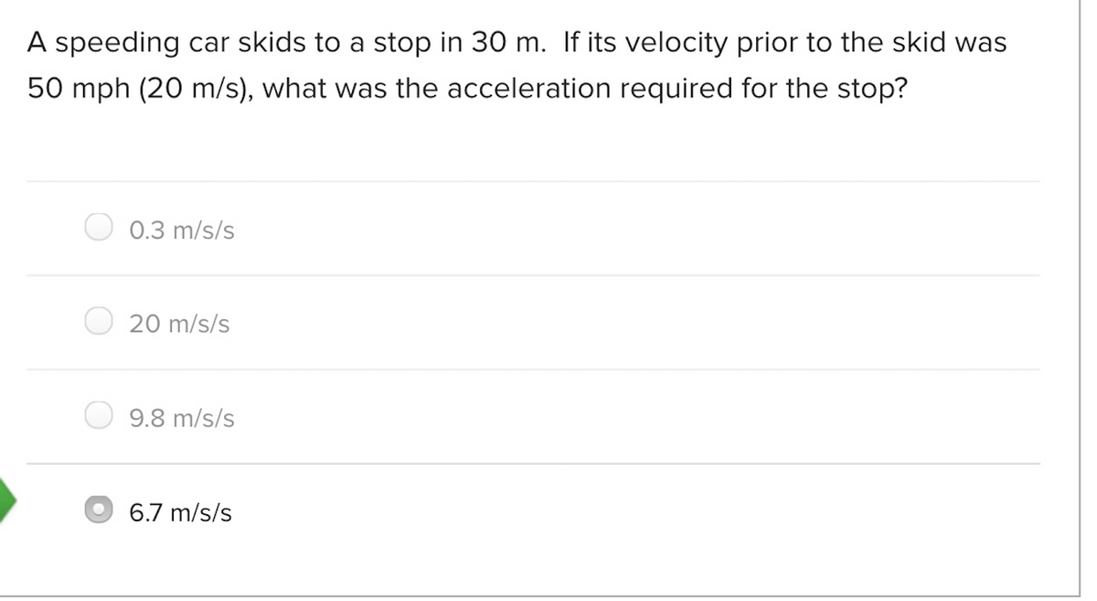 A speeding car skids to a stop in 30 m. If its velocity prior to the skid was
50 mph (20 m/s), what was the acceleration required for the stop?
0.3 m/s/s
20 m/s/s
9.8 m/s/s
6.7 m/s/s
