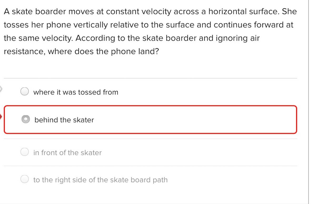 A skate boarder moves at constant velocity across a horizontal surface. She
tosses her phone vertically relative to the surface and continues forward at
the same velocity. According to the skate boarder and ignoring air
resistance, where does the phone land?
where it was tossed from
behind the skater
in front of the skater
to the right side of the skate board path

