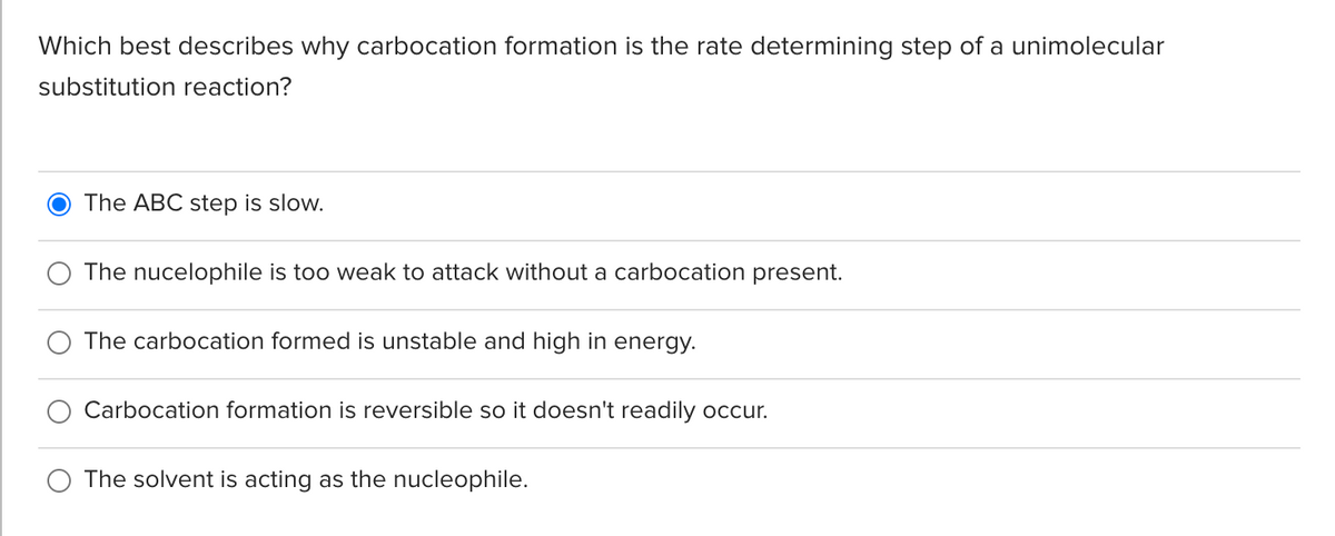 Which best describes why carbocation formation is the rate determining step of a unimolecular
substitution reaction?
The ABC step is slow.
The nucelophile is too weak to attack without a carbocation present.
The carbocation formed is unstable and high in energy.
Carbocation formation is reversible so it doesn't readily occur.
The solvent is acting as the nucleophile.
