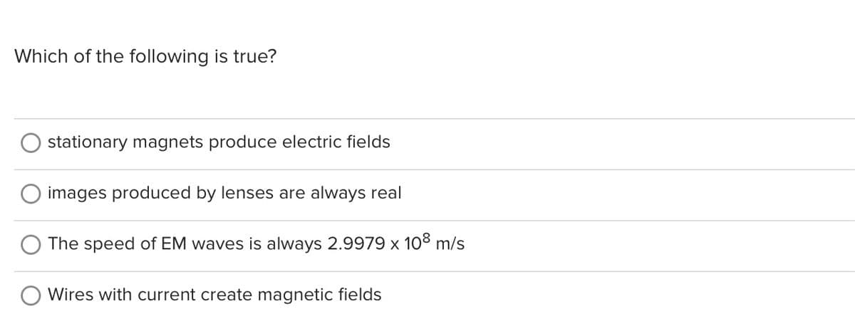 Which of the following is true?
stationary magnets produce electric fields
images produced by lenses are always real
The speed of EM waves is always 2.9979 x 108 m/s
Wires with current create magnetic fields