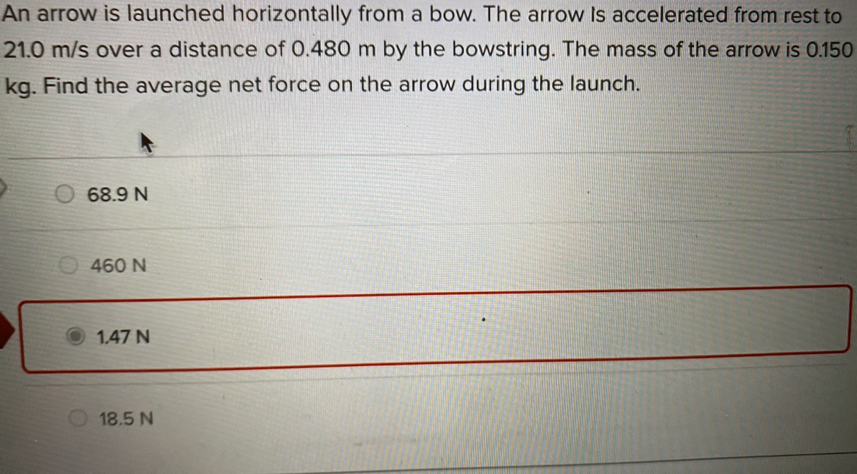 An arrow is launched horizontally from a bow. The arrow Is accelerated from rest to
21.0 m/s over a distance of 0.480 m by the bowstring. The mass of the arrow is 0.150
kg. Find the average net force on the arrow during the launch.
O 68.9 N
460 N
1.47 N
18.5 N
