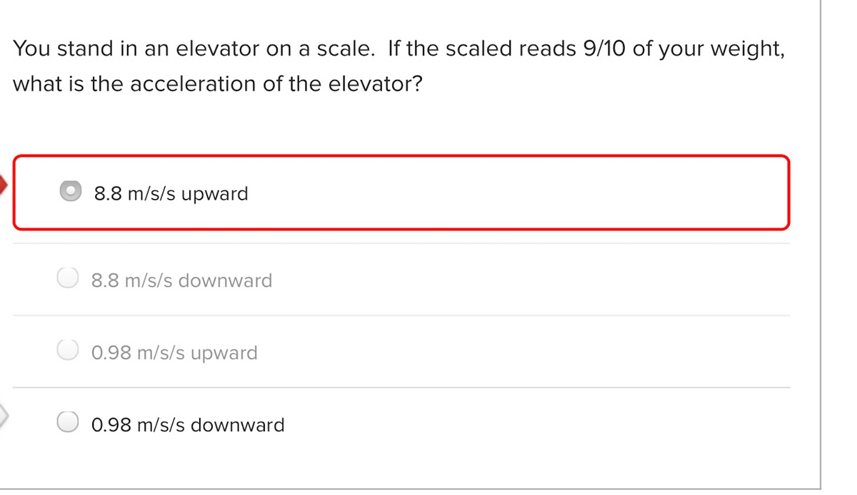 You stand in an elevator on a scale. If the scaled reads 9/10 of your weight,
what is the acceleration of the elevator?
8.8 m/s/s upward
8.8 m/s/s downward
0.98 m/s/s upward
0.98 m/s/s downward
