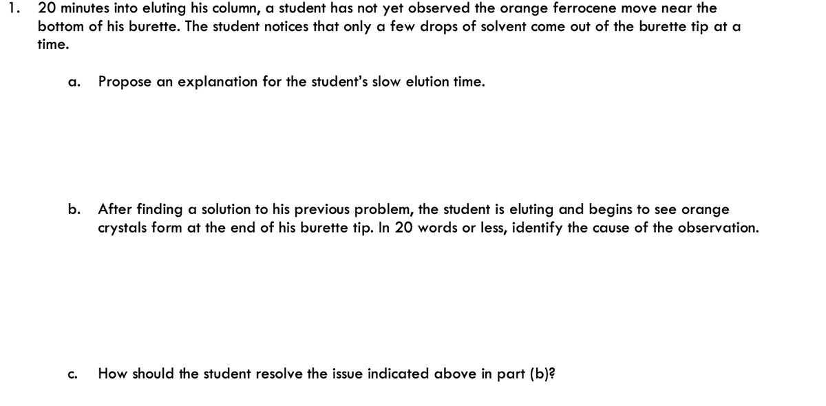 1.
20 minutes into eluting his column, a student has not yet observed the orange ferrocene move near the
bottom of his burette. The student notices that only a few drops of solvent come out of the burette tip at a
time.
a. Propose an explanation for the student's slow elution time.
b.
C.
After finding a solution to his previous problem, the student is eluting and begins to see orange
crystals form at the end of his burette tip. In 20 words or less, identify the cause of the observation.
How should the student resolve the issue indicated above in part (b)?