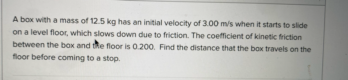 A box with a mass of 12.5 kg has an initial velocity of 3.00 m/s when it starts to slide
on a level floor, which slows down due to friction. The coefficient of kinetic friction
between the box and thhe floor is 0.200. Find the distance that the box travels on the
floor before coming to a stop.
