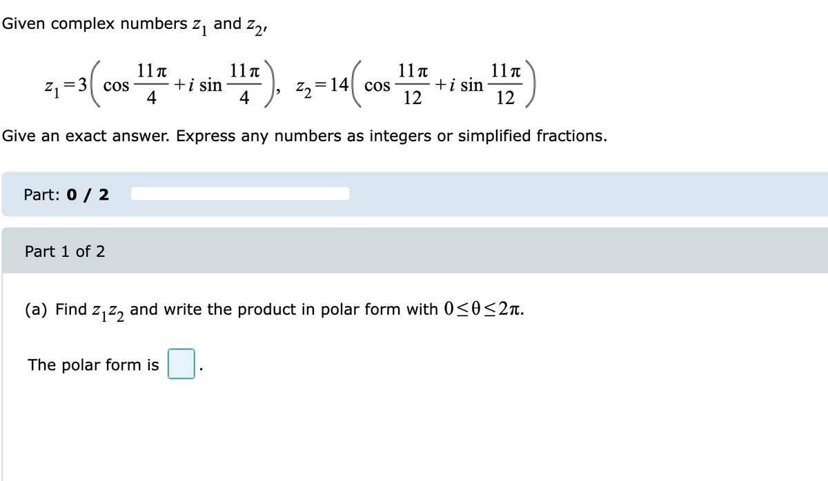 Given complex numbers z, and z,,
11 t
+i sin
4
11π
11π
+i sin
12
11 t
z, =3| cos
Z2
14 cos
4
12
Give an exact answer. Express any numbers as integers or simplified fractions.
Part: 0 / 2
Part 1 of 2
(a) Find z, z, and write the product in polar form with 0<0<2n.
The polar form is
