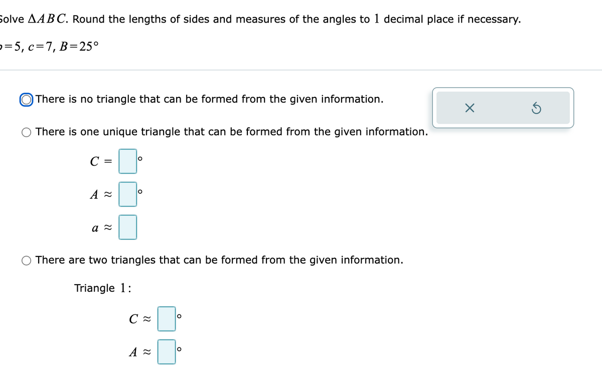 Solve AABC. Round the lengths of sides and measures of the angles to 1 decimal place if necessary.
p=5, c=7, B=25°
There is no triangle that can be formed from the given information.
There is one unique triangle that can be formed from the given information.
There are two triangles that can be formed from the given information.
Triangle 1:
