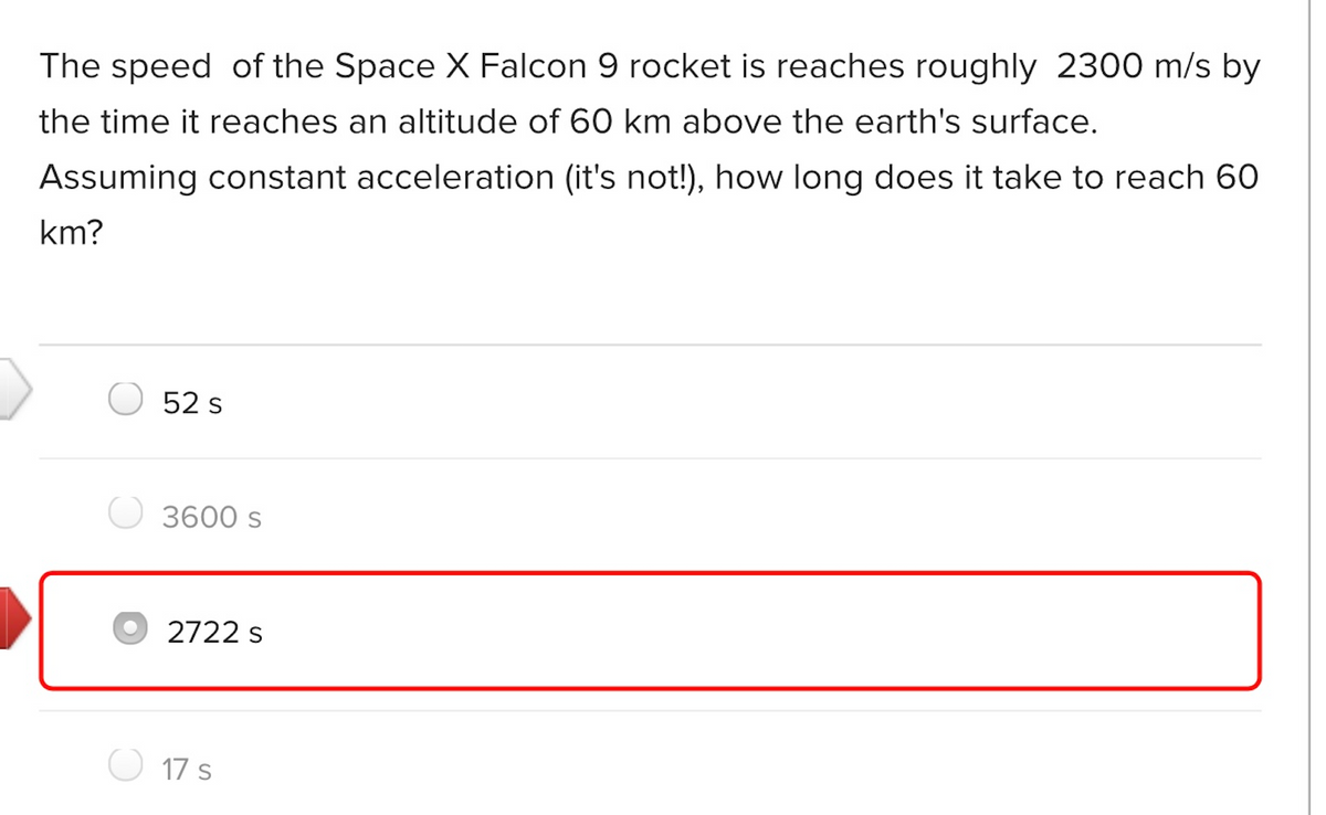 The speed of the Space X Falcon 9 rocket is reaches roughly 2300 m/s by
the time it reaches an altitude of 60 km above the earth's surface.
Assuming constant acceleration (it's not!), how long does it take to reach 60
km?
52 s
3600 s
O 2722 s
17 s
