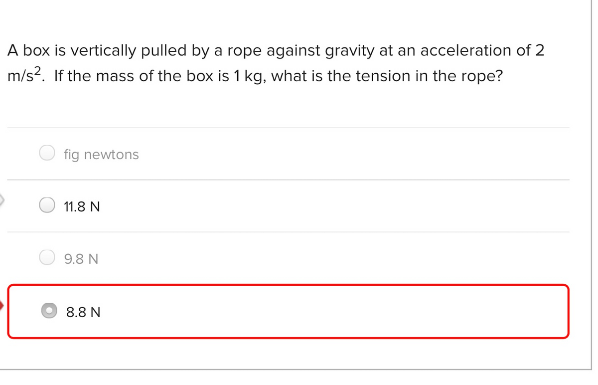 A box is vertically pulled by a rope against gravity at an acceleration of 2
m/s?. If the mass of the box is 1 kg, what is the tension in the rope?
fig newtons
11.8 N
9.8 N
8.8 N

