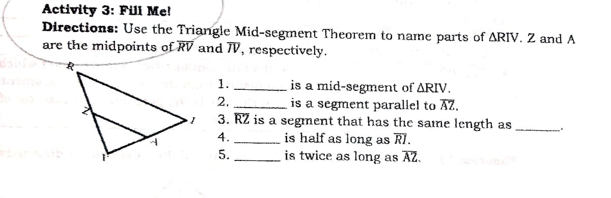 Activity 3: Fill Me!
Directions: Use the Triangle Mid-segment Theorem to narme parts of ARIV. Z and A
are the midpoints of RV and 7V, respectively.
1.
is a mid-segment of ARIV.
is a segment parallel to AZ.
3. RZ is a segment that has the same length as
is half as long as RI.
is twice as long as AZ.
2.
4.
5.
