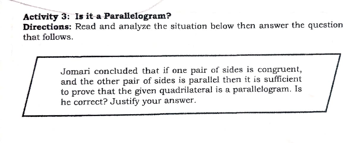 Activity 3: Is it a Parallelogram?
Directions: Read and analyze the situation below then answer the question
that follows.
Jomari concluded that if one pair of sides is congruent,
and the other pair of sides is parallel then it is sufficient
to prove that the given quadrilateral is a parallelogram. Is
he correct? Justify your answer.
