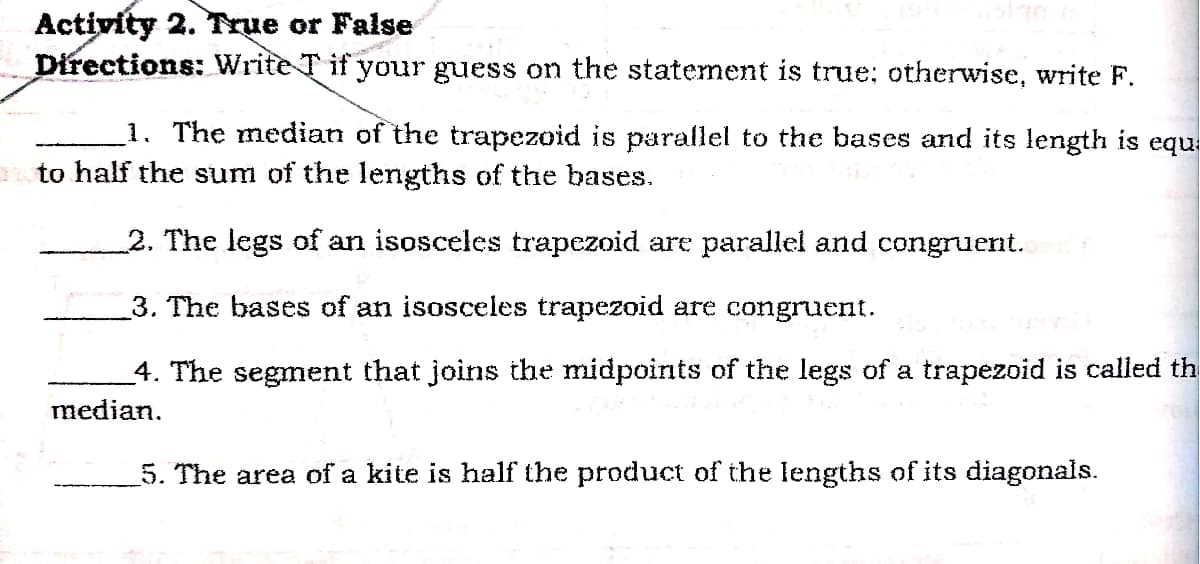 Activity 2. True or False
Directions: Write T if your guess on the statement is true; otherwise, write F.
1. The median of the trapezoid is parallel to the bases and its length is equ:
ato half the sum of the lengths of the bases.
2. The legs of an isosceles trapezoid are parallel and congruent.
3. The bases of an isosceles trapezoid are congruent.
4. The segment that joins the midpoints of the legs of a trapezoid is called th
median.
5. The area of a kite is half the product of the lengths of its diagonals.
