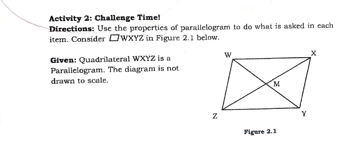 Activity 2: Challenge Time!
Directions: Use the properties of parallelogram to do what is asked in each
item. Consider OWXYZ in Figure 2.1 below.
W
Given: Quadrilateral WXYZ is a
Parallelogram. The diagram is not
drawn to scale.
M
Figure 2.1
