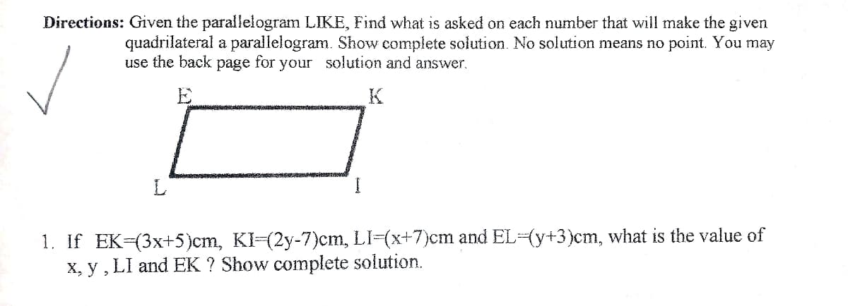 Directions: Given the parallelogram LIKE, Find what is asked on each number that will make the given
quadrilateral a parallelogram. Show complete solution. No solution means no point. You may
use the back page for your solution and answer.
E
K
L
1. If EK-(3x+5)cm, KI-(2y-7)cm, LI-(x+7)cm and EL-(y+3)cm, what is the value of
X, y , LI and EK ? Show complete solution.
