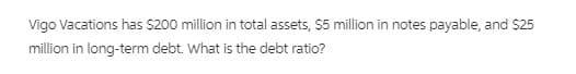 Vigo Vacations has $200 million in total assets, S5 million in notes payable, and $25
million in long-term debt. What is the debt ratio?
