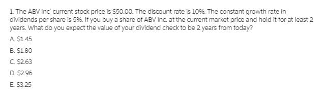 1. The ABV Inc' current stock price is $50.00. The discount rate is 10%. The constant growth rate in
dividends per share is 5%. If you buy a share of ABV Inc. at the current market price and hold it for at least 2
years. What do you expect the value of your dividend check to be 2 years from today?
A. $1.45
B. $1.80
C. $263
D. $2.96
E. $3.25
