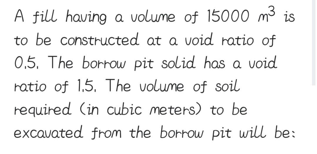 A fill having a volume of 15000 m³ is
to be constructed at a void ratio of
0.5. The borrow pit solid has a void
ratio of 1.5. The volume of soil
required (in cubic meters) to be
excavated from the borrow pit will be: