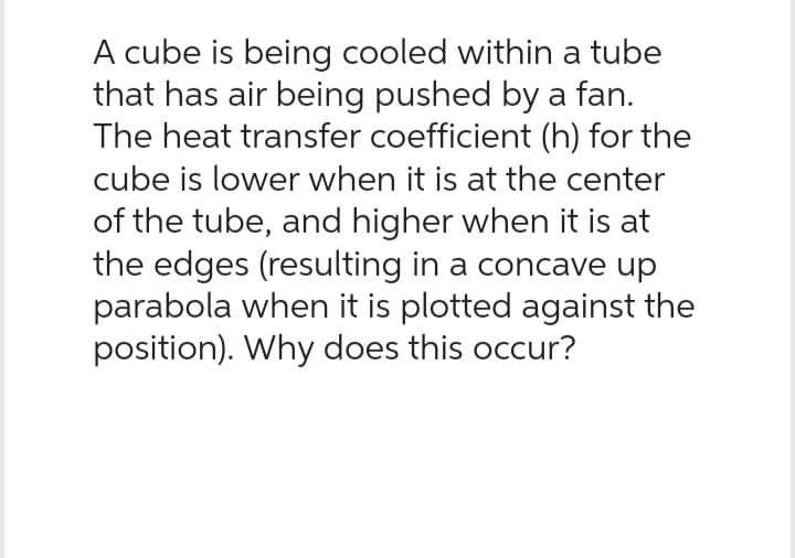 A cube is being cooled within a tube
that has air being pushed by a fan.
The heat transfer coefficient (h) for the
cube is lower when it is at the center
of the tube, and higher when it is at
the edges (resulting in a concave up
parabola when it is plotted against the
position). Why does this occur?