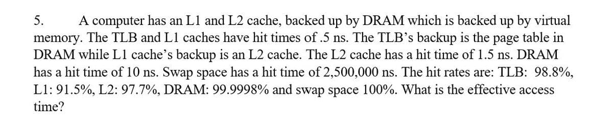 5. A computer has an L1 and L2 cache, backed up by DRAM which is backed up by virtual
memory. The TLB and L1 caches have hit times of .5 ns. The TLB's backup is the page table in
DRAM while L1 cache's backup is an L2 cache. The L2 cache has a hit time of 1.5 ns. DRAM
has a hit time of 10 ns. Swap space has a hit time of 2,500,000 ns. The hit rates are: TLB: 98.8%,
L1: 91.5%, L2: 97.7%, DRAM: 99.9998% and swap space 100%. What is the effective access
time?