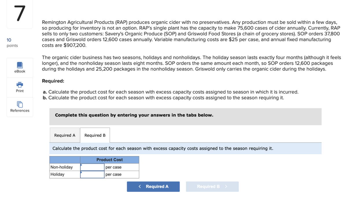 7
10
points
eBook
Print
Remington Agricultural Products (RAP) produces organic cider with no preservatives. Any production must be sold within a few days,
so producing for inventory is not an option. RAP's single plant has the capacity to make 75,600 cases of cider annually. Currently, RAP
sells to only two customers: Savery's Organic Produce (SOP) and Griswold Food Stores (a chain of grocery stores). SOP orders 37,800
cases and Griswold orders 12,600 cases annually. Variable manufacturing costs are $25 per case, and annual fixed manufacturing
costs are $907,200.
The organic cider business has two seasons, holidays and nonholidays. The holiday season lasts exactly four months (although it feels
longer), and the nonholiday season lasts eight months. SOP orders the same amount each month, so SOP orders 12,600 packages
during the holidays and 25,200 packages in the nonholiday season. Griswold only carries the organic cider during the holidays.
Required:
a. Calculate the product cost for each season with excess capacity costs assigned to season in which it is incurred.
b. Calculate the product cost for each season with excess capacity costs assigned to the season requiring it.
References
Complete this question by entering your answers in the tabs below.
Required A Required B
Calculate the product cost for each season with excess capacity costs assigned to the season requiring it.
Product Cost
Non-holiday
Holiday
per case
per case
< Required A
Required B >