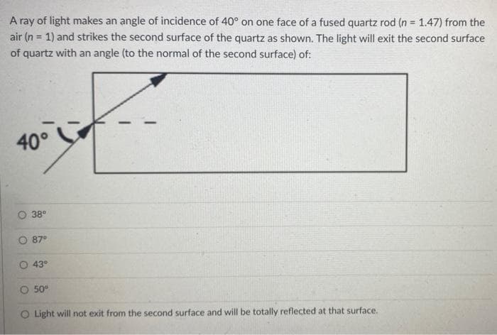 A ray of light makes an angle of incidence of 40° on one face of a fused quartz rod (n 1.47) from the
air (n = 1) and strikes the second surface of the quartz as shown. The light will exit the second surface
of quartz with an angle (to the normal of the second surface) of:
40°
38°
87°
43°
O 50°
O Light will not exit from the second surface and will be totally reflected at that surface.

