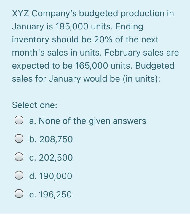 XYZ Company's budgeted production in
January is 185,000 units. Ending
inventory should be 20% of the next
month's sales in units. February sales are
expected to be 165,000 units. Budgeted
sales for January would be (in units):
Select one:
O a. None of the given answers
O b. 208,750
O c. 202,500
O d. 190,000
O e. 196,25O
