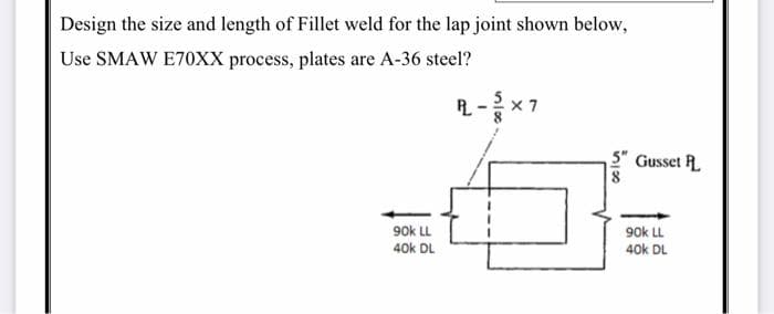 Design the size and length of Fillet weld for the lap joint shown below,
Use SMAW E70XX process, plates are A-36 steel?
90k LL
40k DL
R-X7
5" Gusset P
8
90k LL
40k DL