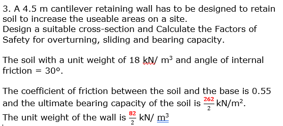 3. A 4.5 m cantilever retaining wall has to be designed to retain
soil to increase the useable areas on a site.
Design a suitable cross-section and Calculate the Factors of
Safety for overturning, sliding and bearing capacity.
The soil with a unit weight of 18 kN/ m³ and angle of internal
friction = 30°.
The coefficient of friction between the soil and the base is 0.55
262
and the ultimate bearing capacity of the soil is kN/m².
2
82
The unit weight of the wall is 3 kN/m³