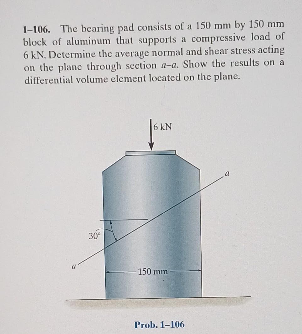 1-106. The bearing pad consists of a 150 mm by 150 mm
block of aluminum that supports a compressive load of
6 kN. Determine the average normal and shear stress acting
on the plane through section a-a. Show the results on a
differential volume element located on the plane.
a
30°
6 kN
150 mm
Prob. 1-106
a
