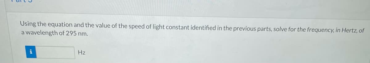 Using the equation and the value of the speed of light constant identified in the previous parts, solve for the frequency, in Hertz, of
a wavelength of 295 nm.
i
Hz
