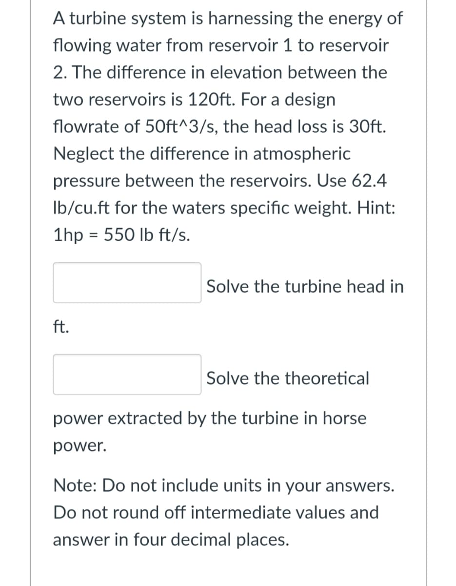 A turbine system is harnessing the energy of
flowing water from reservoir 1 to reservoir
2. The difference in elevation between the
two reservoirs is 120ft. For a design
flowrate of 50ft^3/s, the head loss is 30ft.
Neglect the difference in atmospheric
pressure between the reservoirs. Use 62.4
Ib/cu.ft for the waters specific weight. Hint:
1hp = 550 lb ft/s.
%3D
Solve the turbine head in
ft.
Solve the theoretical
power extracted by the turbine in horse
power.
Note: Do not include units in your answers.
Do not round off intermediate values and
answer in four decimal places.
