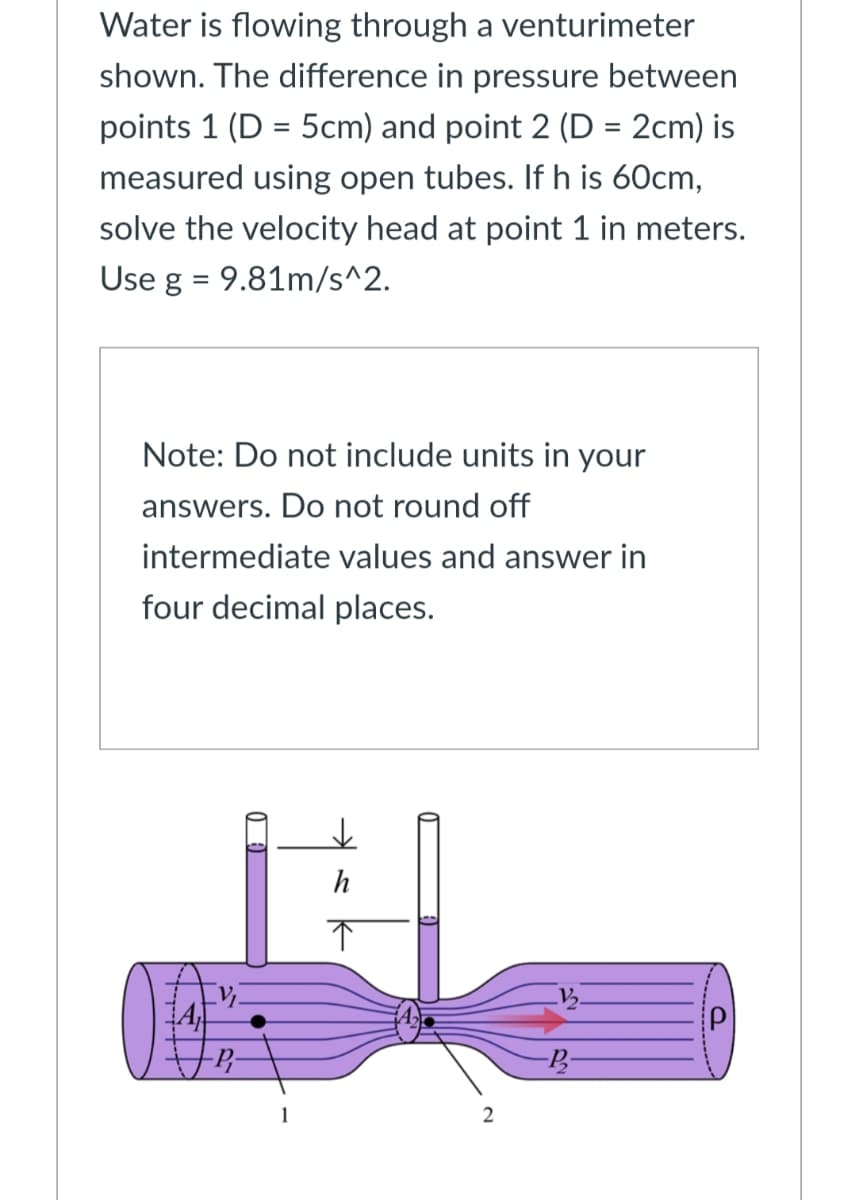 Water is flowing through a venturimeter
shown. The difference in pressure between
points 1 (D = 5cm) and point 2 (D = 2cm) is
%3D
%3D
measured using open tubes. If h is 60cm,
solve the velocity head at point 1 in meters.
Use g = 9.81m/s^2.
Note: Do not include units in your
answers. Do not round off
intermediate values and answer in
four decimal places.
h
1
2
