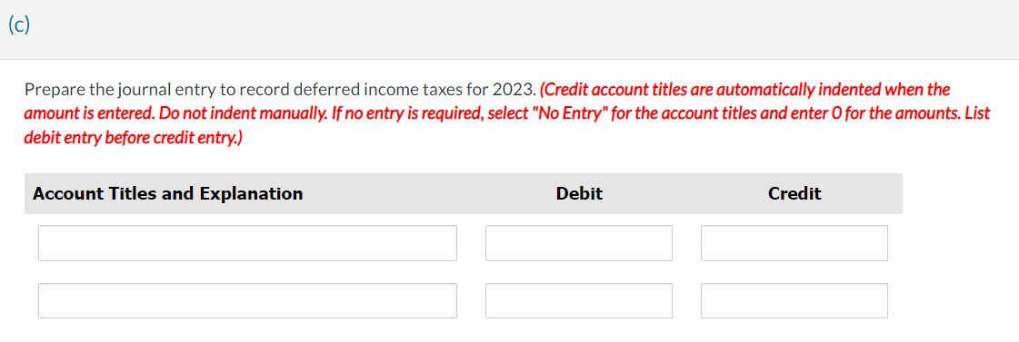 (c)
Prepare the journal entry to record deferred income taxes for 2023. (Credit account titles are automatically indented when the
amount is entered. Do not indent manually. If no entry is required, select "No Entry" for the account titles and enter O for the amounts. List
debit entry before credit entry.)
Account Titles and Explanation
Debit
Credit