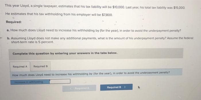 This year Lloyd, a single taxpayer, estimates that his tax liability will be $10,000. Last year, his total tax liability was $15,000.
He estimates that his tax withholding from his employer will be $7,800.
Required:
a. How much does Lloyd need to increase his withholding by (for the year), in order to avoid the underpayment penalty?
b. Assuming Lloyd does not make any additional payments, what is the amount of his underpayment penalty? Assume the federal
short-term rate is 5 percent.
Complete this question by entering your answers in the tabs below.
Required A
Required B
How much does Lloyd need to increase his withholding by (for the year), in order to avoid the underpayment penalty?
Increase in withholding
<Required A
Required B >