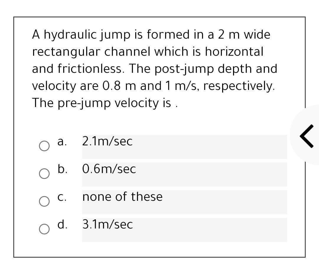 A hydraulic jump is formed in a 2 m wide
rectangular channel which is horizontal
and frictionless. The post-jump depth and
velocity are 0.8 m and 1 m/s, respectively.
The pre-jump velocity is .
а.
2.1m/sec
b.
0.6m/sec
С.
none of these
d.
3.1m/sec
