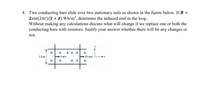 4. Two conducting bars slide over two stationary rails as shown in the figure below. If B =
2sin(2nt)(8 + 2) Wb/m², determine the induced emf in the loop.
Without making any calculations discuss what will change if we replace one or both the
conducting bars with resistors. Justify your answer whether there will be any changes or
not.
