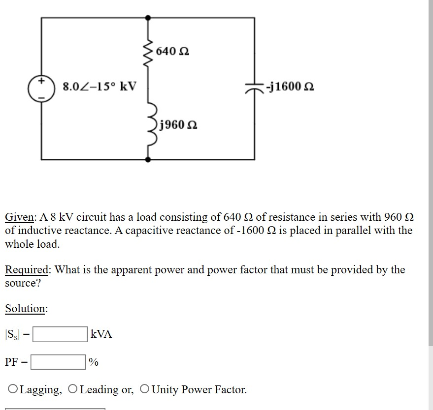 640 Ω
8.02-15° kV
-j1600 2
j960 2
Given: A 8 kV circuit has a load consisting of 640 N of resistance in series with 960 N
of inductive reactance. A capacitive reactance of -1600 N is placed in parallel with the
whole load.
Required: What is the apparent power and power factor that must be provided by the
source?
Solution:
|Ss =
kVA
PF
OLagging, OLeading or, OUnity Power Factor.
