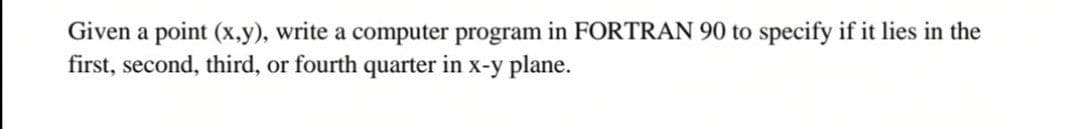 Given a point (x,y), write a computer program in FORTRAN 90 to specify if it lies in the
first, second, third, or fourth quarter in x-y plane.
