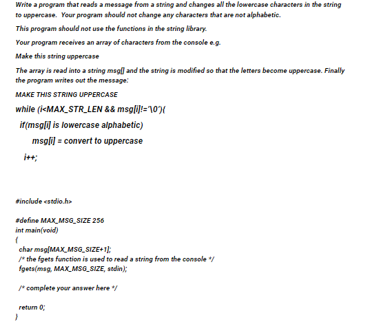 Write a program that reads a message from a string and changes all the lowercase characters in the string
to uppercase. Your program should not change any characters that are not alphabetic.
This program should not use the functions in the string library.
Your program receives an array of characters from the console e.g.
Make this string uppercase
The array is read into a string msgl] and the string is modified so that the letters become uppercase. Finally
the program writes out the message:
MAKE THIS STRING UPPERCASE
while (i<MAX_STR_LEN && msgli}!='\0"){
if(msgli] is lowercase alphabetic)
msgli) = convert to uppercase
i++;
#include estdio.h>
#define MAX_MSG_SIZE 256
int main(void)
char msg[MAX_MSG_SIZE+1];
/* the fgets function is used to read a string from the console */
fgets(msg, MAX_MSG_SIZE, stdin);
* complete your answer here /
return 0;
