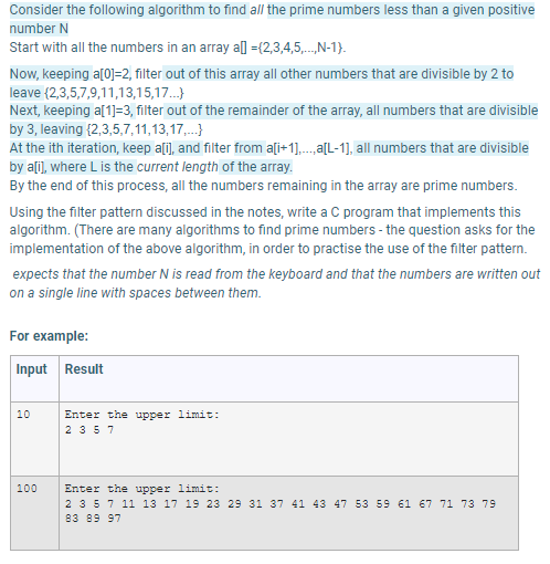 Consider the following algorithm to find all the prime numbers less than a given positive
number N
Start with all the numbers in an array al ={2,3,4,5,.N-1}.
Now, keeping a[0]=2, filter out of this array all other numbers that are divisible by 2 to
leave {2,3,5,7,9,11,13,15,17.}
Next, keeping a[1]=3, filter out of the remainder of the array, all numbers that are divisible
by 3, leaving {2,3,5,7,11,13,17,.}
At the ith iteration, keep a[i], and filter from a[i+1],..a[L-1], all numbers that are divisible
by alil, where L is the current length of the array.
By the end of this process, all the numbers remaining in the array are prime numbers.
Using the filter pattern discussed in the notes, write a C program that implements this
algorithm. (There are many algorithms to find prime numbers - the question asks for the
implementation of the above algorithm, in order to practise the use of the filter pattern.
expects that the number N is read from the keyboard and that the numbers are written out
on a single line with spaces between them.
For example:
Input Result
10
Enter the upper limit:
2 357
100
Enter the upper limit:
2 357 11 13 17 19 23 29 31 37 41 43 47 53 59 61 67 71 73 79
83 89 97
