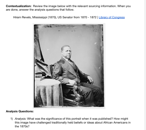 Contextualization: Review the image below with the relevant sourcing information. When you
are done, answer the analysis questions that follow.
Hiram Revels, Mississippi (1870), US Senator from 1870-1872 | Library of Congress
Analysis Questions:
1) Analysis: What was the significance of this portrait when it was published? How might
this image have challenged traditionally held beliefs or ideas about African Americans in
the 1870s?