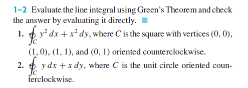 1-2 Evaluate the line integral using Green's Theorem and check
the answer by evaluating it directly.
1. p y dx + x² dy, where C is the square with vertices (0, 0),
(1, 0), (1, 1), and (0, 1) oriented counterclockwise.
2.
y dx + x dy, where C is the unit circle oriented coun-
Jc
terclockwise.
