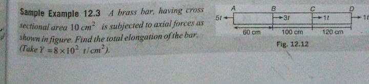 Sample Example 12.3 A brass bar, having cross
sectional area 10 cm is subjected to axial forces as
Shown in figure. Find the total elongation of the bar.
(Take Y =8 x102 tlem).
A
5t
31
1t
60 cm
100 cm
120 cm
Fig. 12.12
