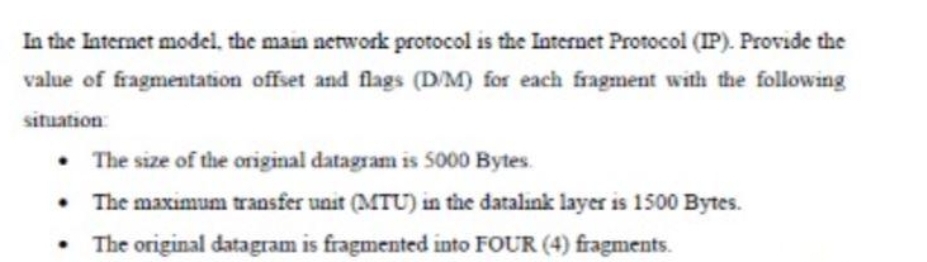In the Internet model, the main nerwork protocol is the Internet Protocol (IP). Provide the
value of fragmentation offset and flags (D/M) for each fragment with the following
situation
• The size of the original datagram is 5000 Bytes.
• The maximum transfer unit (MTU) in the datalınk layer is 1500 Bytes.
• The original datagram is fragmented into FOUR (4) fragments.

